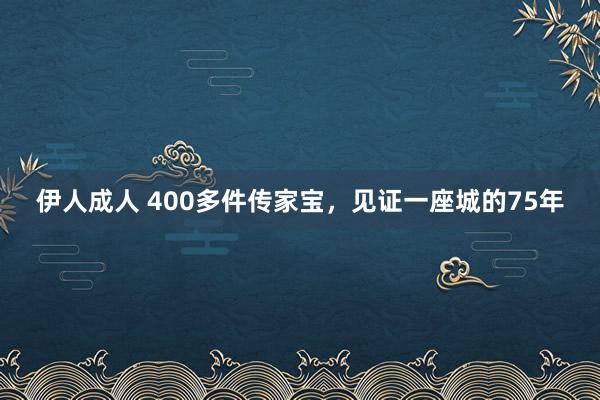 伊人成人 400多件传家宝，见证一座城的75年