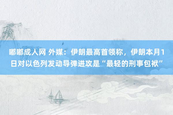 嘟嘟成人网 外媒：伊朗最高首领称，伊朗本月1日对以色列发动导弹进攻是“最轻的刑事包袱”