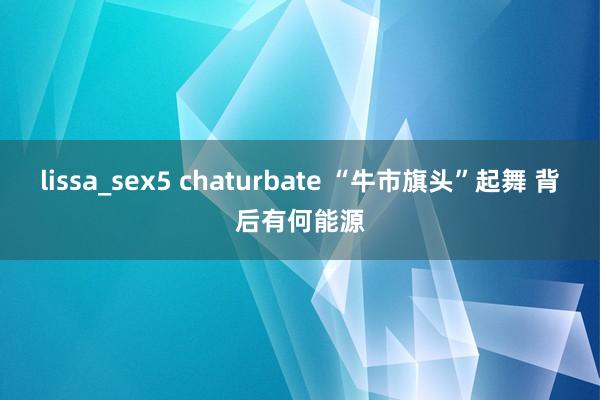 lissa_sex5 chaturbate “牛市旗头”起舞 背后有何能源