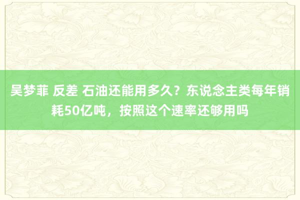 吴梦菲 反差 石油还能用多久？东说念主类每年销耗50亿吨，按照这个速率还够用吗