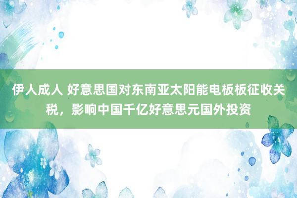 伊人成人 好意思国对东南亚太阳能电板板征收关税，影响中国千亿好意思元国外投资