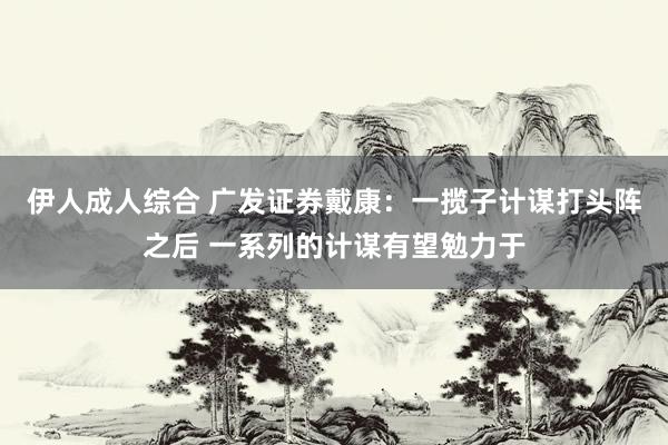 伊人成人综合 广发证券戴康：一揽子计谋打头阵之后 一系列的计谋有望勉力于