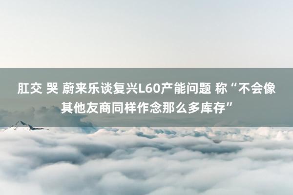 肛交 哭 蔚来乐谈复兴L60产能问题 称“不会像其他友商同样作念那么多库存”