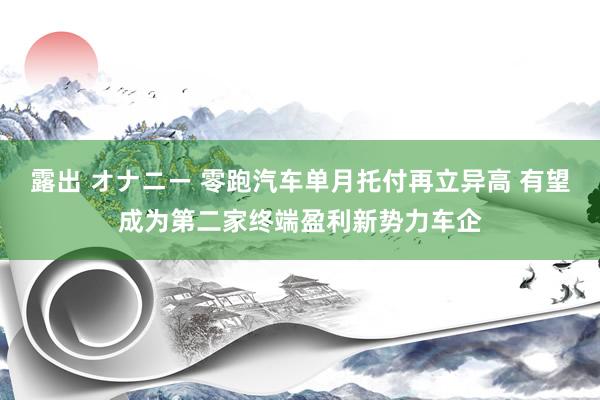 露出 オナニー 零跑汽车单月托付再立异高 有望成为第二家终端盈利新势力车企