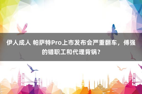 伊人成人 帕萨特Pro上市发布会严重翻车，傅强的错职工和代理背锅？