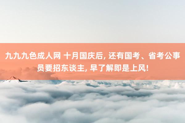 九九九色成人网 十月国庆后， 还有国考、省考公事员要招东谈主， 早了解即是上风!