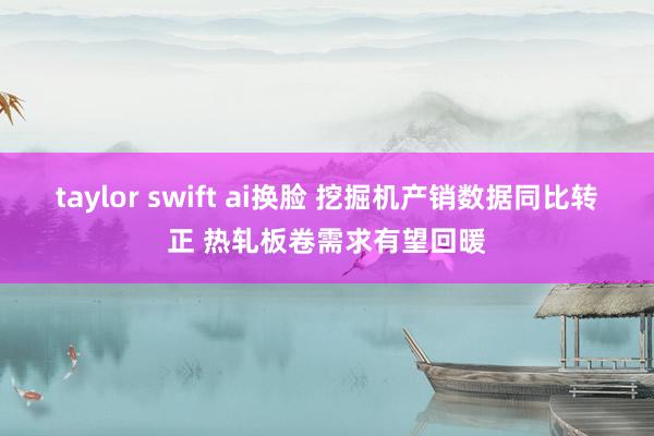 taylor swift ai换脸 挖掘机产销数据同比转正 热轧板卷需求有望回暖