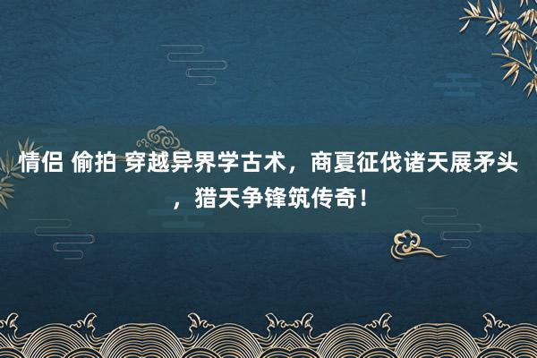 情侣 偷拍 穿越异界学古术，商夏征伐诸天展矛头，猎天争锋筑传奇！