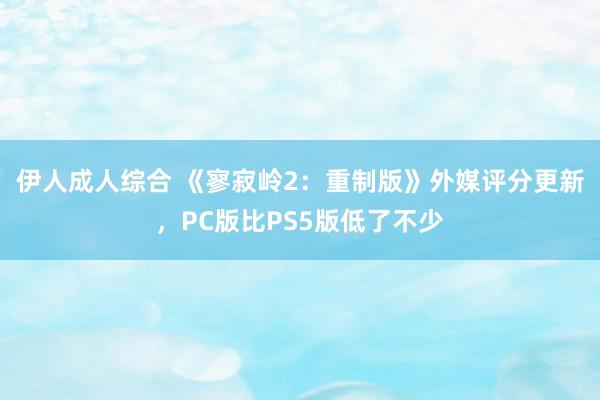 伊人成人综合 《寥寂岭2：重制版》外媒评分更新，PC版比PS5版低了不少