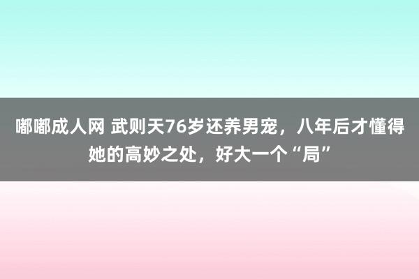 嘟嘟成人网 武则天76岁还养男宠，八年后才懂得她的高妙之处，好大一个“局”