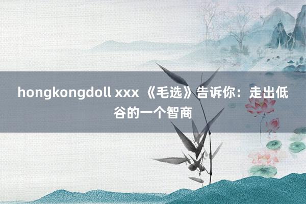 hongkongdoll xxx 《毛选》告诉你：走出低谷的一个智商