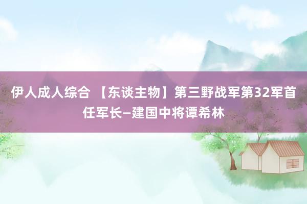 伊人成人综合 【东谈主物】第三野战军第32军首任军长—建国中将谭希林