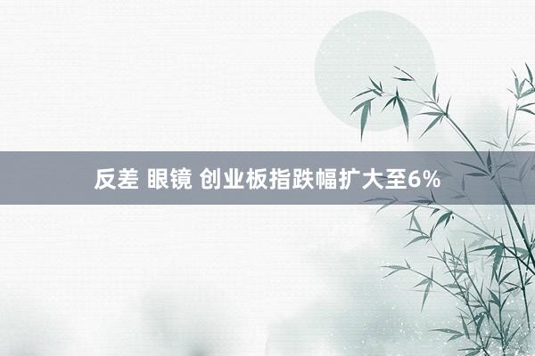 反差 眼镜 创业板指跌幅扩大至6%