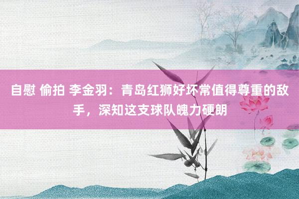 自慰 偷拍 李金羽：青岛红狮好坏常值得尊重的敌手，深知这支球队魄力硬朗