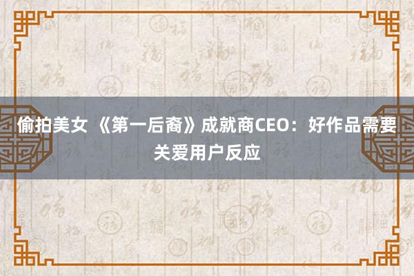 偷拍美女 《第一后裔》成就商CEO：好作品需要关爱用户反应