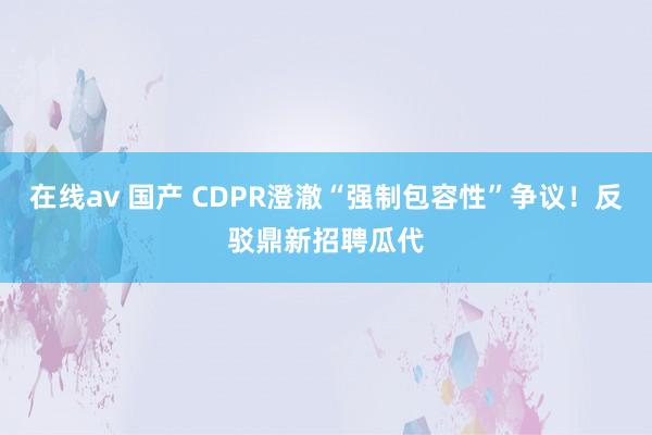 在线av 国产 CDPR澄澈“强制包容性”争议！反驳鼎新招聘瓜代