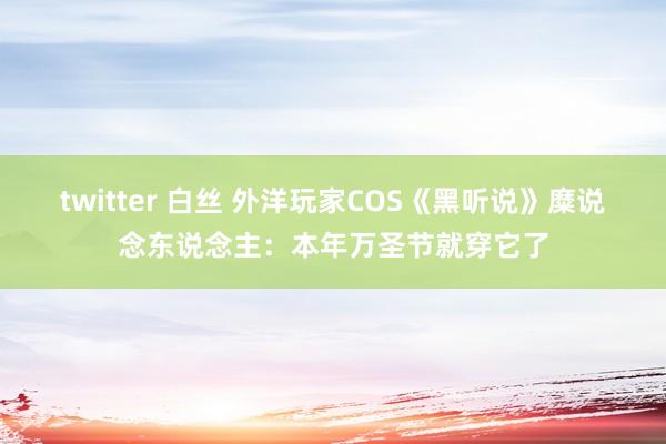 twitter 白丝 外洋玩家COS《黑听说》糜说念东说念主：本年万圣节就穿它了