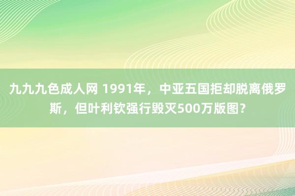 九九九色成人网 1991年，中亚五国拒却脱离俄罗斯，但叶利钦强行毁灭500万版图？