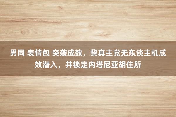 男同 表情包 突袭成效，黎真主党无东谈主机成效潜入，并锁定内塔尼亚胡住所