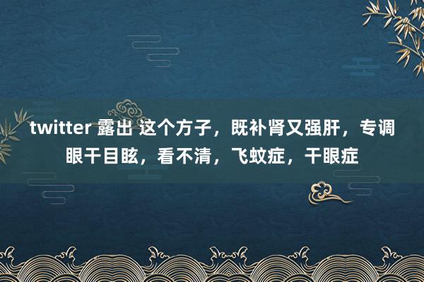 twitter 露出 这个方子，既补肾又强肝，专调眼干目眩，看不清，飞蚊症，干眼症