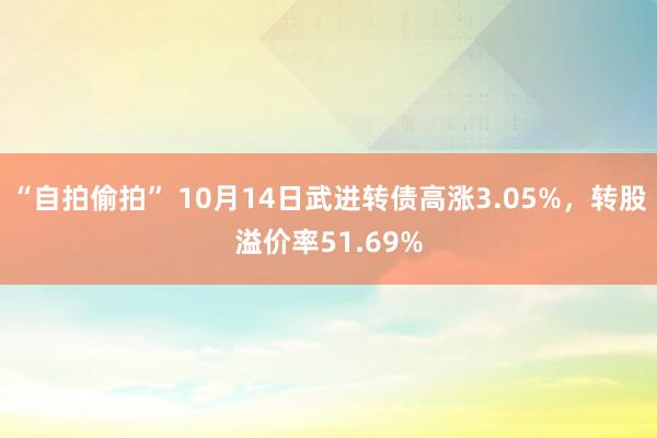 “自拍偷拍” 10月14日武进转债高涨3.05%，转股溢价率51.69%