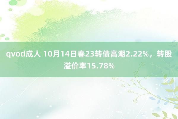 qvod成人 10月14日春23转债高潮2.22%，转股溢价率15.78%