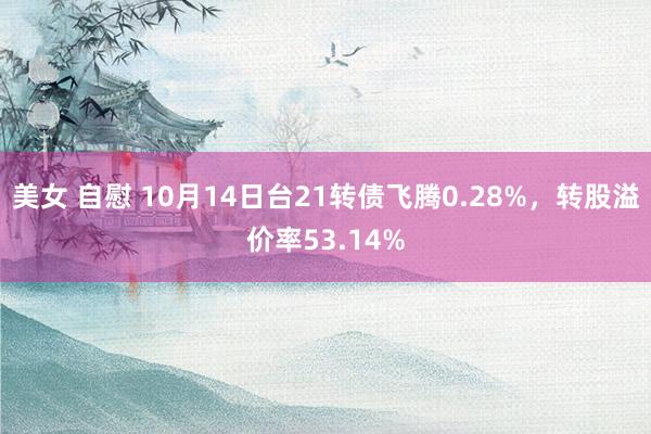 美女 自慰 10月14日台21转债飞腾0.28%，转股溢价率53.14%