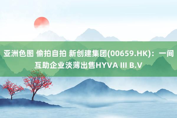 亚洲色图 偷拍自拍 新创建集团(00659.HK)：一间互助企业淡薄出售HYVA III B.V