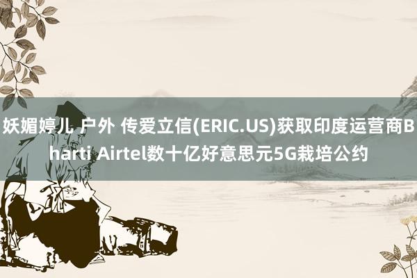 妖媚婷儿 户外 传爱立信(ERIC.US)获取印度运营商Bharti Airtel数十亿好意思元5G栽培公约