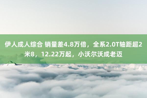 伊人成人综合 销量差4.8万倍，全系2.0T轴距超2米8，12.22万起，小沃尔沃成老迈