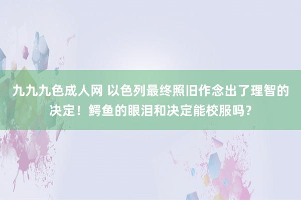 九九九色成人网 以色列最终照旧作念出了理智的决定！鳄鱼的眼泪和决定能校服吗？