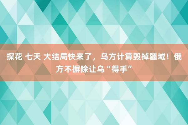 探花 七天 大结局快来了，乌方计算毁掉疆域！俄方不摒除让乌“得手”