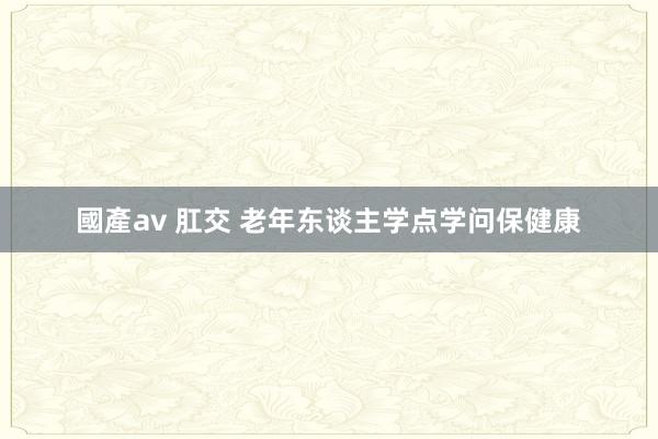 國產av 肛交 老年东谈主学点学问保健康