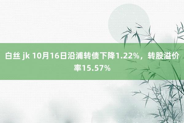 白丝 jk 10月16日沿浦转债下降1.22%，转股溢价率15.57%