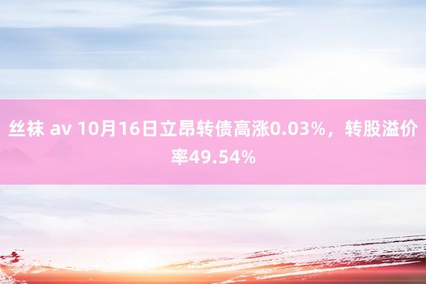 丝袜 av 10月16日立昂转债高涨0.03%，转股溢价率49.54%