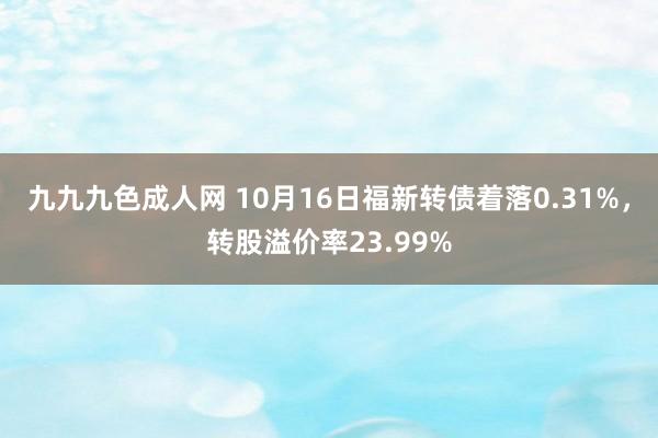 九九九色成人网 10月16日福新转债着落0.31%，转股溢价率23.99%