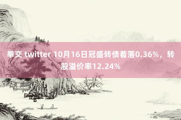 拳交 twitter 10月16日冠盛转债着落0.36%，转股溢价率12.24%