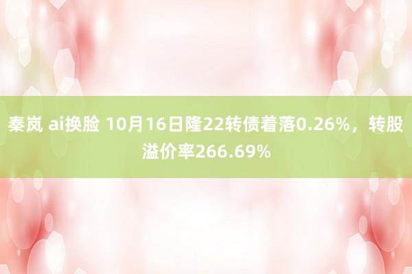 秦岚 ai换脸 10月16日隆22转债着落0.26%，转股溢价率266.69%