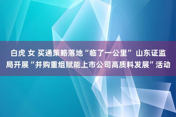 白虎 女 买通策略落地“临了一公里” 山东证监局开展“并购重组赋能上市公司高质料发展”活动