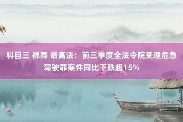 科目三 裸舞 最高法：前三季度全法令院受理危急驾驶罪案件同比下跌超15%