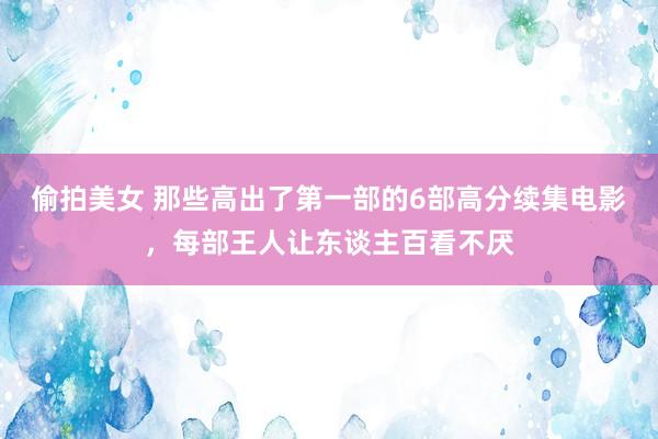 偷拍美女 那些高出了第一部的6部高分续集电影，每部王人让东谈主百看不厌