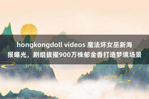 hongkongdoll videos 魔法坏女巫新海报曝光，剧组拔擢900万株郁金香打造梦境场景