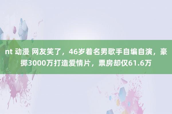 nt 动漫 网友笑了，46岁着名男歌手自编自演，豪掷3000万打造爱情片，票房却仅61.6万