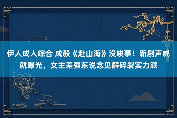 伊人成人综合 成毅《赴山海》没竣事！新剧声威就曝光，女主差强东说念见解碎裂实力派