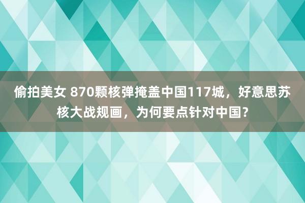 偷拍美女 870颗核弹掩盖中国117城，好意思苏核大战规画，为何要点针对中国？