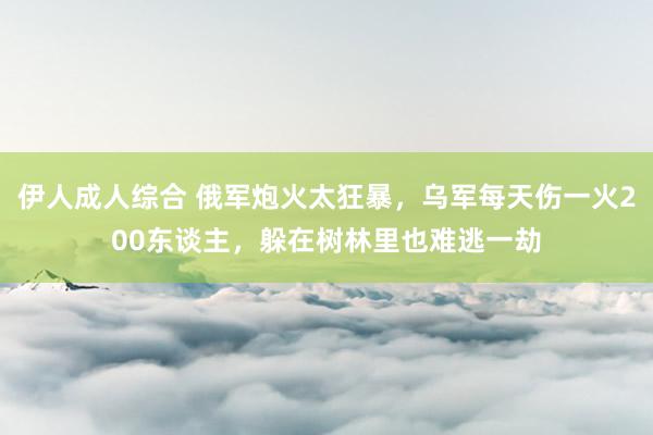 伊人成人综合 俄军炮火太狂暴，乌军每天伤一火200东谈主，躲在树林里也难逃一劫