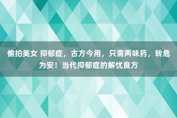 偷拍美女 抑郁症，古方今用，只需两味药，转危为安！当代抑郁症的解忧良方