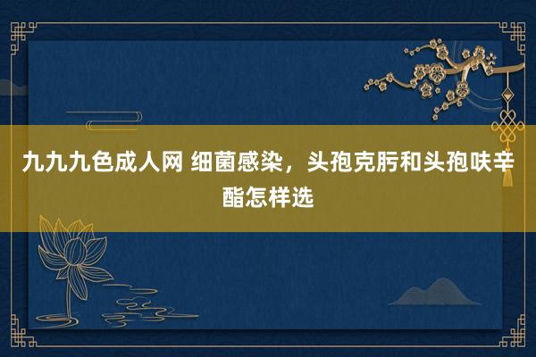 九九九色成人网 细菌感染，头孢克肟和头孢呋辛酯怎样选