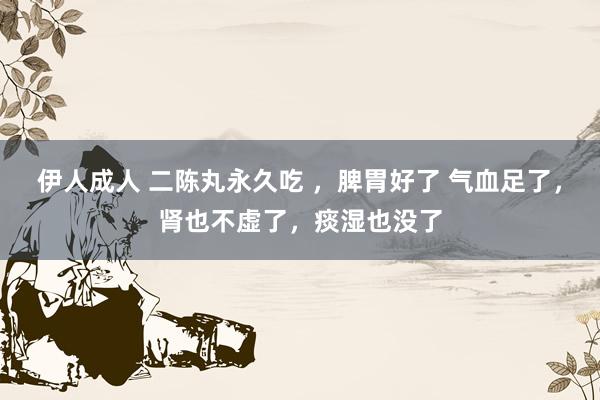 伊人成人 二陈丸永久吃 ，脾胃好了 气血足了，肾也不虚了，痰湿也没了