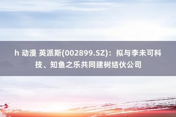 h 动漫 英派斯(002899.SZ)：拟与李未可科技、知鱼之乐共同建树结伙公司